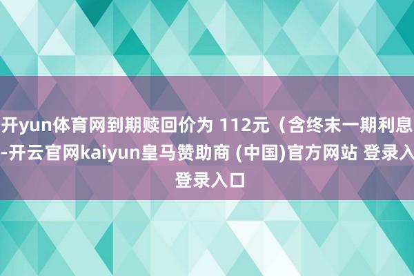 開yun體育網到期贖回價為 112元（含終末一期利息）-開云官網kaiyun皇馬贊助商 (中國)官方網站 登錄入口