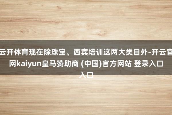 云開體育現在除珠寶、西賓培訓這兩大類目外-開云官網kaiyun皇馬贊助商 (中國)官方網站 登錄入口