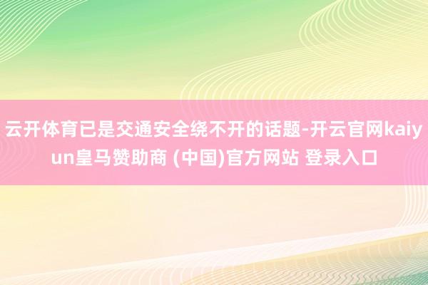 云開體育已是交通安全繞不開的話題-開云官網(wǎng)kaiyun皇馬贊助商 (中國)官方網(wǎng)站 登錄入口