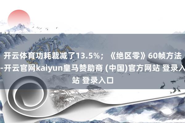 開云體育功耗裁減了13.5%；《絕區零》60幀方法下-開云官網kaiyun皇馬贊助商 (中國)官方網站 登錄入口