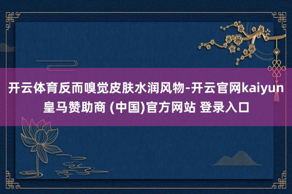 開云體育反而嗅覺皮膚水潤風物-開云官網kaiyun皇馬贊助商 (中國)官方網站 登錄入口