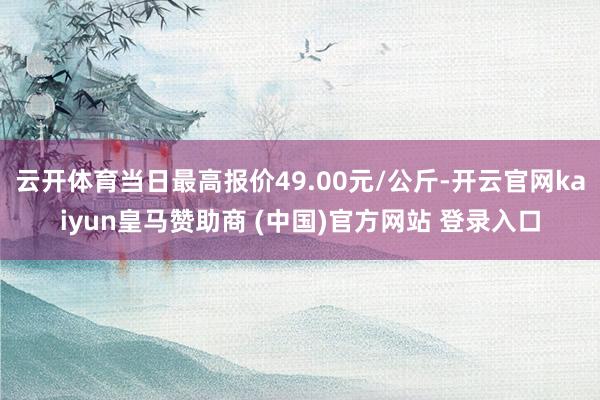 云開體育當(dāng)日最高報價49.00元/公斤-開云官網(wǎng)kaiyun皇馬贊助商 (中國)官方網(wǎng)站 登錄入口