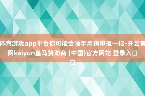體育游戲app平臺你可能會唾手用指甲摳一摳-開云官網kaiyun皇馬贊助商 (中國)官方網站 登錄入口