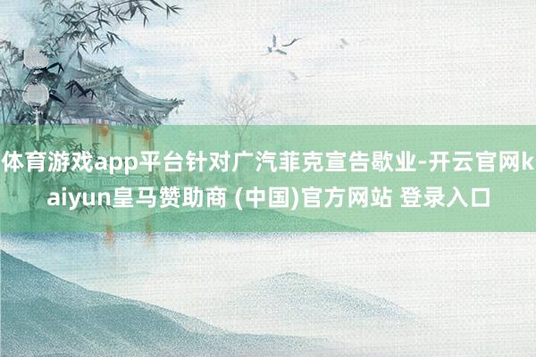 體育游戲app平臺針對廣汽菲克宣告歇業-開云官網kaiyun皇馬贊助商 (中國)官方網站 登錄入口