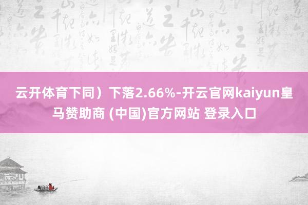 云開體育下同）下落2.66%-開云官網kaiyun皇馬贊助商 (中國)官方網站 登錄入口