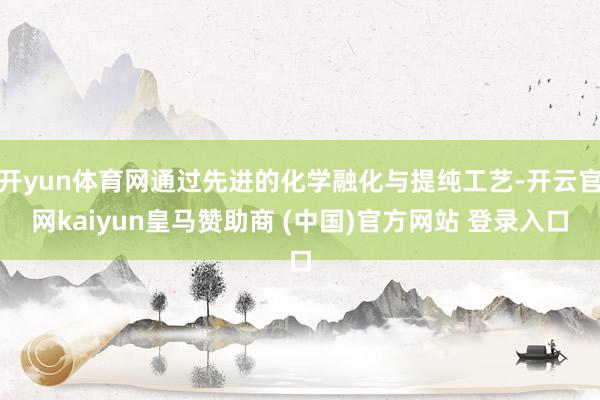 開yun體育網通過先進的化學融化與提純工藝-開云官網kaiyun皇馬贊助商 (中國)官方網站 登錄入口