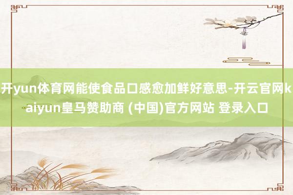開yun體育網能使食品口感愈加鮮好意思-開云官網kaiyun皇馬贊助商 (中國)官方網站 登錄入口
