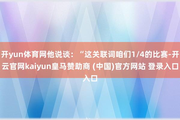 開(kāi)yun體育網(wǎng)他說(shuō)談：“這關(guān)聯(lián)詞咱們1/4的比賽-開(kāi)云官網(wǎng)kaiyun皇馬贊助商 (中國(guó))官方網(wǎng)站 登錄入口