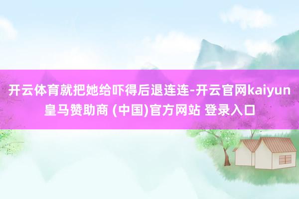 開云體育就把她給嚇得后退連連-開云官網kaiyun皇馬贊助商 (中國)官方網站 登錄入口