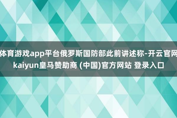體育游戲app平臺(tái)俄羅斯國(guó)防部此前講述稱(chēng)-開(kāi)云官網(wǎng)kaiyun皇馬贊助商 (中國(guó))官方網(wǎng)站 登錄入口