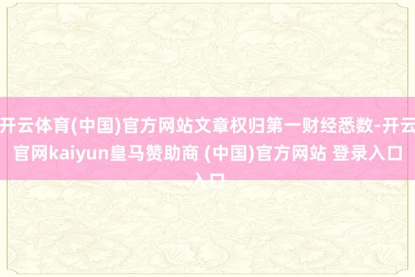 開云體育(中國)官方網(wǎng)站文章權(quán)歸第一財經(jīng)悉數(shù)-開云官網(wǎng)kaiyun皇馬贊助商 (中國)官方網(wǎng)站 登錄入口