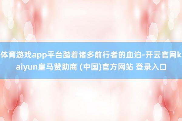 體育游戲app平臺踏著諸多前行者的血泊-開云官網kaiyun皇馬贊助商 (中國)官方網站 登錄入口