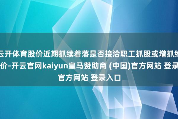 云開體育股價近期抓續著落是否接洽職工抓股或增抓維穩股價-開云官網kaiyun皇馬贊助商 (中國)官方網站 登錄入口
