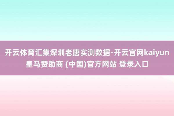 開云體育匯集深圳老唐實(shí)測數(shù)據(jù)-開云官網(wǎng)kaiyun皇馬贊助商 (中國)官方網(wǎng)站 登錄入口