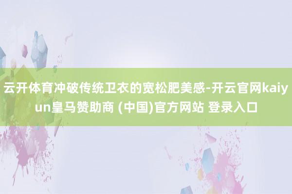 云開體育沖破傳統衛衣的寬松肥美感-開云官網kaiyun皇馬贊助商 (中國)官方網站 登錄入口