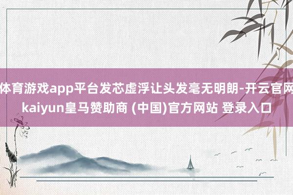 體育游戲app平臺(tái)發(fā)芯虛浮讓頭發(fā)毫無明朗-開云官網(wǎng)kaiyun皇馬贊助商 (中國(guó))官方網(wǎng)站 登錄入口