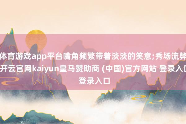 體育游戲app平臺嘴角頻繁帶著淡淡的笑意;秀場流弊-開云官網kaiyun皇馬贊助商 (中國)官方網站 登錄入口