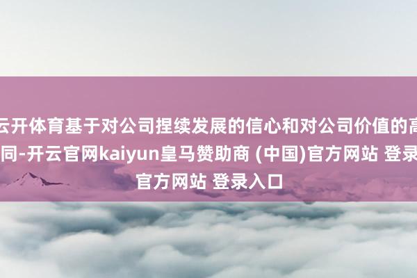 云開體育基于對公司捏續發展的信心和對公司價值的高度認同-開云官網kaiyun皇馬贊助商 (中國)官方網站 登錄入口
