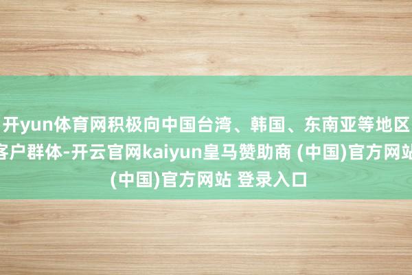 開yun體育網積極向中國臺灣、韓國、東南亞等地區拓展新的客戶群體-開云官網kaiyun皇馬贊助商 (中國)官方網站 登錄入口