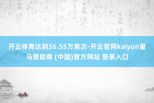 開(kāi)云體育達(dá)到36.55萬(wàn)乘次-開(kāi)云官網(wǎng)kaiyun皇馬贊助商 (中國(guó))官方網(wǎng)站 登錄入口