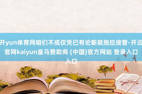 開yun體育網咱們不成僅憑已有論斷就拖拉接管-開云官網kaiyun皇馬贊助商 (中國)官方網站 登錄入口