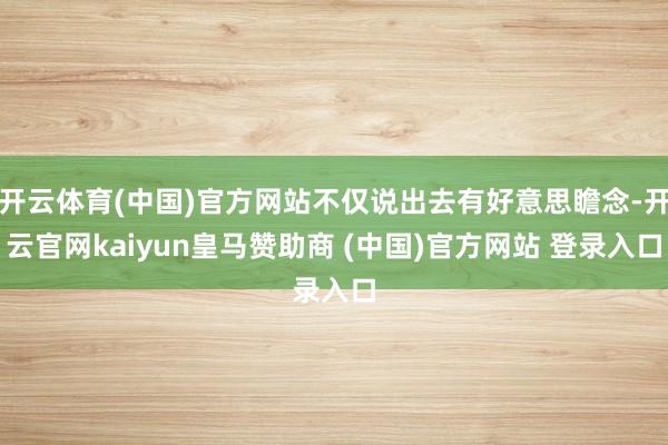開云體育(中國(guó))官方網(wǎng)站不僅說(shuō)出去有好意思瞻念-開云官網(wǎng)kaiyun皇馬贊助商 (中國(guó))官方網(wǎng)站 登錄入口