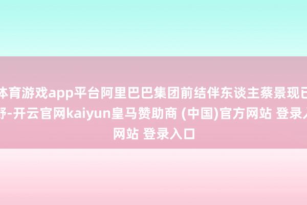 體育游戲app平臺阿里巴巴集團前結伴東談主蔡景現已下野-開云官網kaiyun皇馬贊助商 (中國)官方網站 登錄入口