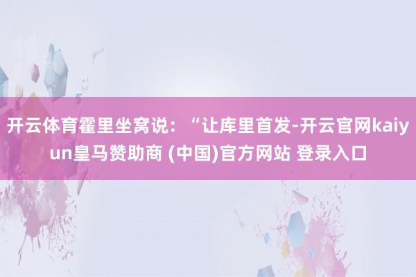 開云體育霍里坐窩說：“讓庫里首發(fā)-開云官網(wǎng)kaiyun皇馬贊助商 (中國)官方網(wǎng)站 登錄入口