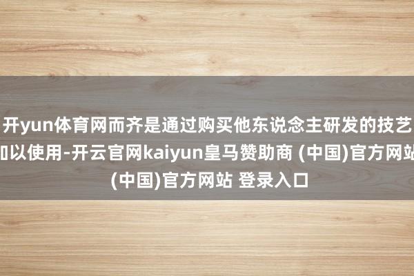 開yun體育網(wǎng)而齊是通過購買他東說念主研發(fā)的技藝與開拓后加以使用-開云官網(wǎng)kaiyun皇馬贊助商 (中國)官方網(wǎng)站 登錄入口