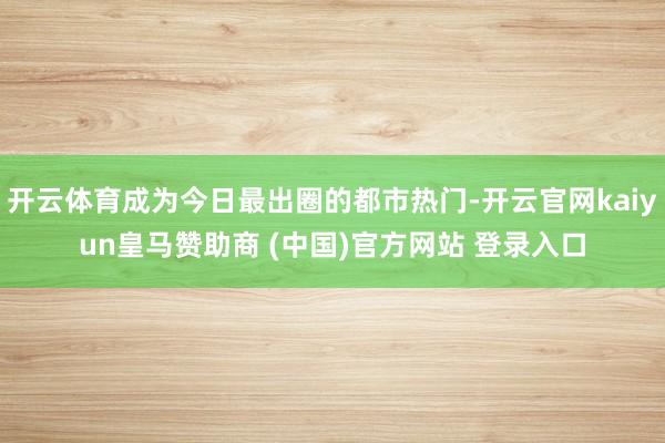 開(kāi)云體育成為今日最出圈的都市熱門-開(kāi)云官網(wǎng)kaiyun皇馬贊助商 (中國(guó))官方網(wǎng)站 登錄入口