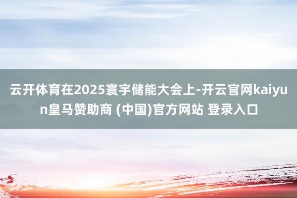 云開體育在2025寰宇儲能大會上-開云官網kaiyun皇馬贊助商 (中國)官方網站 登錄入口