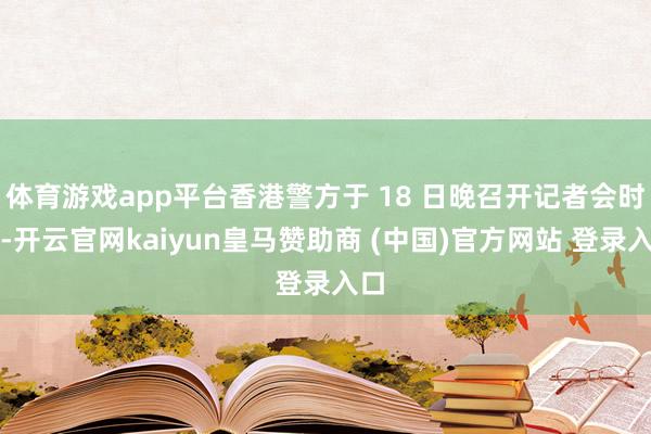 體育游戲app平臺香港警方于 18 日晚召開記者會時稱-開云官網kaiyun皇馬贊助商 (中國)官方網站 登錄入口