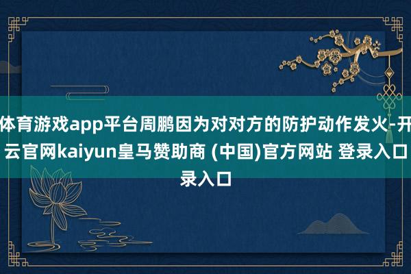 體育游戲app平臺(tái)周鵬因?yàn)閷?duì)對(duì)方的防護(hù)動(dòng)作發(fā)火-開云官網(wǎng)kaiyun皇馬贊助商 (中國(guó))官方網(wǎng)站 登錄入口