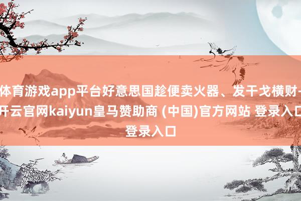 體育游戲app平臺好意思國趁便賣火器、發干戈橫財-開云官網kaiyun皇馬贊助商 (中國)官方網站 登錄入口