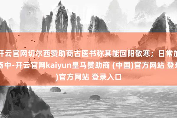 開云官網切爾西贊助商古醫書稱其能回陽散寒；日常加在粥湯中-開云官網kaiyun皇馬贊助商 (中國)官方網站 登錄入口