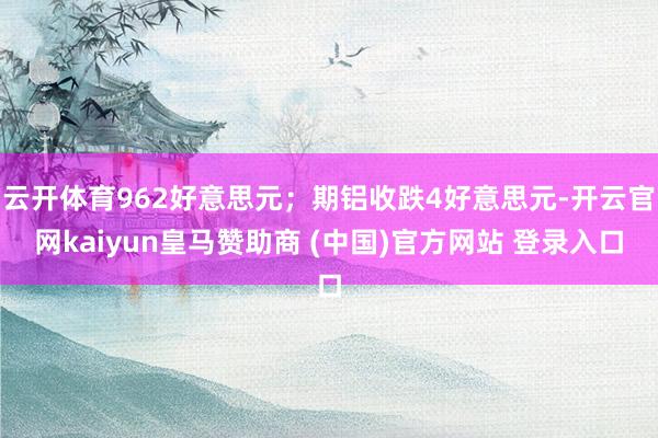 云開體育962好意思元；期鋁收跌4好意思元-開云官網(wǎng)kaiyun皇馬贊助商 (中國(guó))官方網(wǎng)站 登錄入口